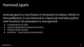 29
horovod.spark
horovod.spark is a new feature in Horovod 0.16 release. Similar to
HorovodRunner, it runs Horovod as a Spark job and takes python
train functions. Its assumption is more general:
● no dependency on SSH,
● system-independent process termination,
● multiple Spark versions,
● and more … also check out horovodrun:)
 
