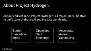 3
Announced last June, Project Hydrogen is a major Spark initiative
to unify state-of-the-art AI and big data workloads.
About Project Hydrogen
Barrier
Execution
Mode
Optimized
Data
Exchange
Accelerator
Aware
Scheduling
 