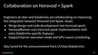 30
Collaboration on Horovod + Spark
Engineers at Uber and Databricks are collaborating on improving
the integration between Horovod and Spark. Goals:
● Merge design and code development into horovod.spark.
● HorovodRunner uses horovod.spark implementation with
extra Databricks-specific features.
● Support barrier execution mode and GPU-aware scheduling.
Stay tuned for the announcement from LF/Uber/Databricks!
 