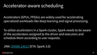 32
Accelerator-aware scheduling
Accelerators (GPUs, FPGAs) are widely used for accelerating
specialized workloads like deep learning and signal processing.
To utilize accelerators in a Spark cluster, Spark needs to be aware
of the accelerators assigned to the driver and executors and
schedule them according to user requests.
JIRA: SPARK-24615 (ETA: Spark 3.0)
 