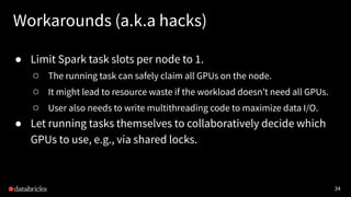 34
Workarounds (a.k.a hacks)
● Limit Spark task slots per node to 1.
○ The running task can safely claim all GPUs on the node.
○ It might lead to resource waste if the workload doesn’t need all GPUs.
○ User also needs to write multithreading code to maximize data I/O.
● Let running tasks themselves to collaboratively decide which
GPUs to use, e.g., via shared locks.
 