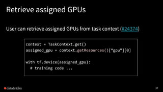 37
Retrieve assigned GPUs
User can retrieve assigned GPUs from task context (#24374)
context = TaskContext.get()
assigned_gpu = context.getResources()[“gpu”][0]
with tf.device(assigned_gpu):
# training code ...
 