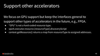 40
Support other accelerators
We focus on GPU support but keep the interfaces general to
support other types of accelerators in the future, e.g., FPGA.
● “GPU” is not a hard-coded resource type.
● spark.executor.resource.{resourceType}.discoveryScript
● context.getResources() returns a map from resourceType to assigned addresses.
 