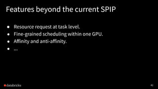 41
Features beyond the current SPIP
● Resource request at task level.
● Fine-grained scheduling within one GPU.
● Aﬀinity and anti-aﬀinity.
● ...
 