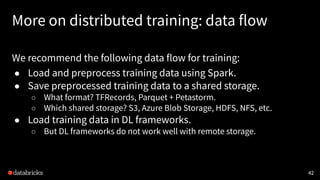 More on distributed training: data flow
We recommend the following data flow for training:
● Load and preprocess training data using Spark.
● Save preprocessed training data to a shared storage.
○ What format? TFRecords, Parquet + Petastorm.
○ Which shared storage? S3, Azure Blob Storage, HDFS, NFS, etc.
● Load training data in DL frameworks.
○ But DL frameworks do not work well with remote storage.
42
 
