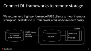 Connect DL frameworks to remote storage
We recommend high-performance FUSE clients to mount remote
storage as local files so DL frameworks can load/save data easily.
43
s3://bucket
wasb://container
file:/mnt/...
TensorFlow
+
Horovod
FUSE clients:
Goofys
blobfuse
worker
 