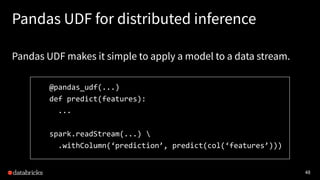 48
Pandas UDF for distributed inference
Pandas UDF makes it simple to apply a model to a data stream.
@pandas_udf(...)
def predict(features):
...
spark.readStream(...) 
.withColumn(‘prediction’, predict(col(‘features’)))
 