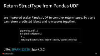 49
Return StructType from Pandas UDF
We improved scalar Pandas UDF to complex return types. So users
can return predicted labels and raw scores together.
JIRA: SPARK-23836 (Spark 3.0)
@pandas_udf(...)
def predict(features):
# ...
return pd.DataFrame({'labels': labels, 'scores': scores})
 