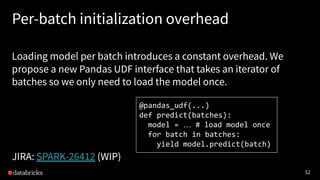 52
Per-batch initialization overhead
Loading model per batch introduces a constant overhead. We
propose a new Pandas UDF interface that takes an iterator of
batches so we only need to load the model once.
JIRA: SPARK-26412 (WIP)
@pandas_udf(...)
def predict(batches):
model = … # load model once
for batch in batches:
yield model.predict(batch)
 