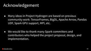 54
Acknowledgement
● Many ideas in Project Hydrogen are based on previous
community work: TensorFrames, BigDL, Apache Arrow, Pandas
UDF, Spark GPU support, MPI, etc.
● We would like to thank many Spark committers and
contributors who helped the project proposal, design, and
implementation.
 