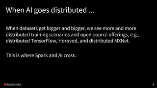 When AI goes distributed ...
When datasets get bigger and bigger, we see more and more
distributed training scenarios and open-source oﬀerings, e.g.,
distributed TensorFlow, Horovod, and distributed MXNet.
This is where Spark and AI cross.
8
 