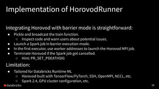 28
Implementation of HorovodRunner
Integrating Horovod with barrier mode is straightforward:
● Pickle and broadcast the tr...