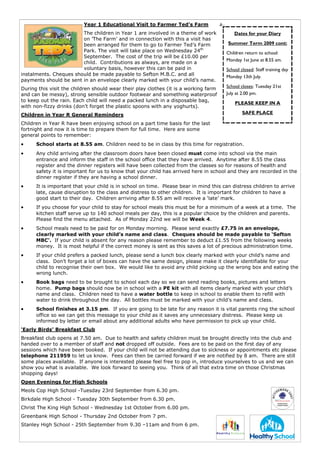 Year 1 Educational Visit to Farmer Ted’s Farm
                        The children in Year 1 are involved in a theme of work            Dates for your Diary
                        on ’The Farm’ and in connection with this a visit has
                        been arranged for them to go to Farmer Ted’s Farm              Summer Term 2009 cont:
                        Park. The visit will take place on Wednesday 24th             Children return to school:
                        September. The cost of the trip will be £10.00 per
                                                                                      Monday 1st June at 8.55 am.
                        child. Contributions as always, are made on a
                        voluntary basis, however this can be paid in                  School closed: Staff training day
instalments. Cheques should be made payable to Sefton M.B.C. and all                  Monday 13th July.
payments should be sent in an envelope clearly marked with your child’s name.
During this visit the children should wear their play clothes (it is a working farm   School closes: Tuesday 21st
and can be messy), strong sensible outdoor footwear and something waterproof          July at 2.00 pm.
to keep out the rain. Each child will need a packed lunch in a disposable bag,
                                                                                          PLEASE KEEP IN A
with non-fizzy drinks (don’t forget the plastic spoons with any yoghurts).
Children in Year R General Reminders                                                          SAFE PLACE

Children in Year R have been enjoying school on a part time basis for the last
fortnight and now it is time to prepare them for full time. Here are some
general points to remember:
•     School starts at 8.55 am. Children need to be in class by this time for registration.
•     Any child arriving after the classroom doors have been closed must come into school via the main
      entrance and inform the staff in the school office that they have arrived. Anytime after 8.55 the class
      register and the dinner registers will have been collected from the classes so for reasons of health and
      safety it is important for us to know that your child has arrived here in school and they are recorded in the
      dinner register if they are having a school dinner.
•     It is important that your child is in school on time. Please bear in mind this can distress children to arrive
      late, cause disruption to the class and distress to other children. It is important for children to have a
      good start to their day. Children arriving after 8.55 am will receive a ‘late’ mark.
•     If you choose for your child to stay for school meals this must be for a minimum of a week at a time. The
      kitchen staff serve up to 140 school meals per day, this is a popular choice by the children and parents.
      Please find the menu attached. As of Monday 22nd we will be Week 4.
•     School meals need to be paid for on Monday morning. Please send exactly £7.75 in an envelope,
      clearly marked with your child’s name and class. Cheques should be made payable to ‘Sefton
      MBC’. If your child is absent for any reason please remember to deduct £1.55 from the following weeks
      money. It is most helpful if the correct money is sent as this saves a lot of precious administration time.
•     If your child prefers a packed lunch, please send a lunch box clearly marked with your child’s name and
      class. Don’t forget a lot of boxes can have the same design, please make it clearly identifiable for your
      child to recognise their own box. We would like to avoid any child picking up the wrong box and eating the
      wrong lunch.
•     Book bags need to be brought to school each day so we can send reading books, pictures and letters
      home. Pump bags should now be in school with a PE kit with all items clearly marked with your child’s
      name and class. Children need to have a water bottle to keep in school to enable them to refill with
      water to drink throughout the day. All bottles must be marked with your child’s name and class.
•     School finishes at 3.15 pm. If you are going to be late for any reason it is vital parents ring the school
      office so we can get this message to your child as it saves any unnecessary distress. Please keep us
      informed by letter or email about any additional adults who have permission to pick up your child.
‘Early Birds’ Breakfast Club
Breakfast club opens at 7.50 am. Due to health and safety children must be brought directly into the club and
handed over to a member of staff and not dropped off outside. Fees are to be paid on the first day of any
sessions which have been booked. If your child will not be attending due to sickness or appointments etc please
telephone 211959 to let us know. Fees can then be carried forward if we are notified by 8 am. There are still
some places available. If anyone is interested please feel free to pop in, introduce yourselves to us and we can
show you what is available. We look forward to seeing you. Think of all that extra time on those Christmas
shopping days!
Open Evenings for High Schools
Meols Cop High School -Tuesday 23rd September from 6.30 pm.
Birkdale High School - Tuesday 30th September from 6.30 pm.
Christ The King High School - Wednesday 1st October from 6.00 pm.
Greenbank High School - Thursday 2nd October from 7 pm.
Stanley High School - 25th September from 9.30 –11am and from 6 pm.
 