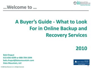 …Welcome to …

                             A Buyer’s Guide - What to Look
                                  For in Online Backup and
                                          Recovery Services

                                                      2010
    Bob Chaput
    615-656-4299 or 800-704-3394
    bob.chaput@datamountain.com
    Data Mountain, LLC
                                                              1
© 2009 Data Mountain LLC | All Rights Reserved.
 