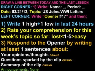 DRAW A LINE BETWEEN TODAY AND THE LAST LESSON
RIGHT CORNER: 1) Write: Name: _, Period: _,
Date: 03/21/12, Topic: US Joins/WWI Letters
LEFT CORNER: Write “Opener #17” and then:

1) Write 1 high+1 low in last 24 hours
2) Rate your comprehension for this
week’s topic so far: lost<1-5>easy
3) Respond to the Opener by writing
at least 1 sentences about:
Your opinions/thoughts OR/AND
Questions sparked by the clip OR/AND
Summary of the clip OR/AND
Announcements: None
 