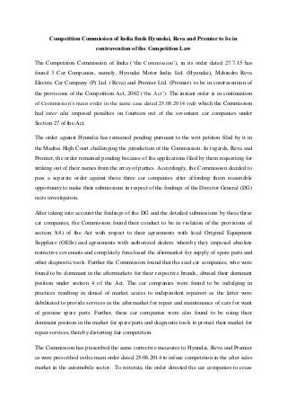 Competition Commission of India finds Hyundai, Reva and Premier to be in
contravention of the Competition Law
The Competition Commission of India (‘the Commission’), in its order dated 27.7.15 has
found 3 Car Companies, namely, Hyundai Motor India Ltd. (Hyundai), Mahindra Reva
Electric Car Company (P) Ltd. (Reva) and Premier Ltd. (Premier) to be in contravention of
the provisions of the Competition Act, 2002 (‘the Act’). The instant order is in continuation
of Commission’s main order in the same case dated 25.08.2014 vide which the Commission
had inter alia imposed penalties on fourteen out of the seventeen car companies under
Section 27 of the Act.
The order against Hyundai has remained pending pursuant to the writ petition filed by it in
the Madras High Court challenging the jurisdiction of the Commission. In regards, Reva and
Premier, the order remained pending because of the applications filed by them requesting for
striking out of their names from the array of parties. Accordingly, the Commission decided to
pass a separate order against these three car companies after affording them reasonable
opportunity to make their submissions in respect of the findings of the Director General (DG)
in its investigation.
After taking into account the findings of the DG and the detailed submissions by these three
car companies, the Commission found their conduct to be in violation of the provisions of
section 3(4) of the Act with respect to their agreements with local Original Equipment
Suppliers (OESs) and agreements with authorized dealers whereby they imposed absolute
restrictive covenants and completely foreclosed the aftermarket for supply of spare parts and
other diagnostic tools. Further the Commission found that the said car companies, who were
found to be dominant in the aftermarkets for their respective brands, abused their dominant
position under section 4 of the Act. The car companies were found to be indulging in
practices resulting in denial of market access to independent repairers as the latter were
debilitated to provide services in the aftermarket for repair and maintenance of cars for want
of genuine spare parts. Further, these car companies were also found to be using their
dominant position in the market for spare parts and diagnostic tools to protect their market for
repair services, thereby distorting fair competition.
The Commission has prescribed the same corrective measures to Hyundai, Reva and Premier
as were prescribed in the main order dated 25.08.2014 to infuse competition in the after sales
market in the automobile sector. To reiterate, the order directed the car companies to cease
 