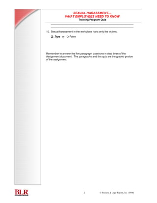 SEXUAL HARASSMENT—
                                   WHAT EMPLOYEES NEED TO KNOW
                                          Training Program Quiz
                       __________________________________________________________
                       __________________________________________________________

                   10. Sexual harassment in the workplace hurts only the victims.
                       t True or t False




                   Remember to answer the five paragraph questions in step three of the
                   Assignment document. The paragraphs and this quiz are the graded protion
                   of the assignment
TRAINING PROGRAM

          quiz




                                                   2             © Business & Legal Reports, Inc. (0506)
 