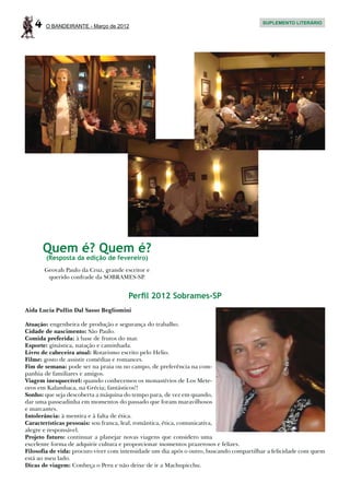 4   O BANDEIRANTE - Março de 2012
                                                                                         SUPLEMENTO LITERÁRIO




       Quem é? Quem é?
       (Resposta da edição de fevereiro)
       Geovah Paulo da Cruz, grande escritor e
        querido confrade da SOBRAMES-SP.


                                      Perﬁl 2012 Sobrames-SP
Aida Lucia Pullin Dal Sasso Begliomini

Atuação: engenheira de produção e segurança do trabalho.
Cidade de nascimento: São Paulo.
Comida preferida: à base de frutos do mar.
Esporte: ginástica, natação e caminhada.
Livro de cabeceira atual: Rotarismo escrito pelo Helio.
Filme: gosto de assistir comédias e romances.
Fim de semana: pode ser na praia ou no campo, de preferência na com-
panhia de familiares e amigos.
Viagem inesquecível: quando conhecemos os monastérios de Los Mete-
oros em Kalambaca, na Grécia; fantásticos!!
Sonho: que seja descoberta a máquina do tempo para, de vez em quando,
dar uma passeadinha em momentos do passado que foram maravilhosos
e marcantes.
Intolerância: à mentira e à falta de ética.
Características pessoais: sou franca, leal, romântica, ética, comunicativa,
alegre e responsável.
Projeto futuro: continuar a planejar novas viagens que considero uma
excelente forma de adquirir cultura e proporcionar momentos prazerosos e felizes.
Filosofia de vida: procuro viver com intensidade um dia após o outro, buscando compartilhar a felicidade com quem
está ao meu lado.
Dicas de viagem: Conheça o Peru e não deixe de ir a Machupicchu.
 