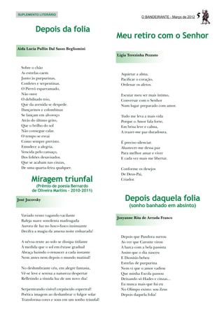 SUPLEMENTO LITERÁRIO
                                                                O BANDEIRANTE - Março de 2012   5
          Depois da folia
                                                  Meu retiro com o Senhor
Aida Lucia Pullin Dal Sasso Begliomini
                                                  Ligia Terezinha Pezzuto


  Sobre o chão
  As estrelas caem                                  Aquietar a alma,
  Junto às purpurinas,                              Pacificar o coração,
  Confetes e serpentinas.                           Ordenar os afetos.
  O Pierrô esparramado,
  Não ouve                                          Escutar meu ser mais íntimo,
  O debilitado trio,                                Conversar com o Senhor
  Que da avenida se despede.                        Num lugar preparado com amor.
  Dançarinos e colombinas
  Se lançam em alvoroço                             Tudo me leva a mais vida
  Atrás do último grito,                            Porque o Amor fala forte,
  Que o brilho do sol                               Em brisa leve e calma,
  Não consegue calar.                               A trazer-me paz duradoura.
  O tempo se esvai
  Como sempre previsto.                             É preciso silenciar.
  Emudece a alegria,                                Abastecer-me dessa paz
  Vencida pelo cansaço,                             Para melhor amar e viver
  Dos foliões desavisados.                          E cada vez mais me libertar.
  Que se acabam nas cinzas,
  De uma quarta-feira qualquer.                     Conforme os desejos
                                                    De Deus-Pai,
        Miragem triunfal                            Criador.
          (Prêmio de poesia Bernardo
        de Oliveira Martins - 2010-2011)

José Jucovsky                                         Depois daquela folia
                                                         (sonho banhado em absinto)
  Variado vento vagando vacilante
                                                  Josyanne Rita de Arruda Franco
  Bafeja suave sonolenta madrugada
  Aurora de luz no lusco-fusco insinuante
  Decifra a magia da amena noite enluarada!
                                                    Depois que Pandora surtou
  A névoa rente ao solo se dissipa titilante        Ao ver que Caronte virou
  À medida que o sol em êxtase gradual              A barca com a bela passista
  Abraça luzindo o renascer a cada instante         Assim que o dia nasceu
  Nem antes nem depois o mundo matinal!             E Dionísio bebeu
                                                    Estrelas de purpurina
  No deslumbrante céu, em alegre fantasia,          Nem vi que o amor vadiou
  Vê-se leve e serena a natureza despertar          Que minha Escola passou
  Refletindo a tímida luz de um novo dia!           Deixando só Hades e cinzas...
                                                    Eu nunca mais que fui eu
  Serpenteando visível crepúsculo espectral!        No Olimpo existo: sou Zeus
  Poética imagem ao deslumbrar o fulgor solar       Depois daquela folia!
  Transforma cores e sons em um sonho triunfal!
 