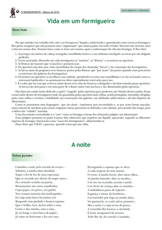 6   O BANDEIRANTE - Março de 2012
                                                                                                  SUPLEMENTO LITERÁRIO




                               Vida em um formigueiro
Flerts Nebó



    Por que intitulei este trabalho Esta vida é um Formigueiro? Simples, andei lendo e aprendendo como vivem as Formigas e
lhes posso assegurar que elas possuem uma “organização” que muitos países em todo o Globo Terrestre não tiveram, nem
o têm em nossos dias. Tentarei fazer, como se fosse um resumo, qual a conformação da vida das formigas. E lhes direi:
   1. As formigas são insetos de cabeça triangular, mandíbulas fortes e o seu abdome está ligado ao tórax por um delgado
      pedículo.
   2. Vivem associadas. Havendo em cada formigueiro os “machos”, as “fêmeas” e as neutras ou operárias.
   3. As fêmeas são maiores que os machos e possuem asas.
   4. Os operários não têm asas, estão incumbidos da criação das chamadas “larvas” e da construção dos formigueiros.
   5. As larvas saem de pequenos ovos brancos, postos pelas fêmeas, que “por acaso” são postos quando estas percorrem
      os interiores das galerias dos formigueiros.
   6. Os neutros ou operários os recolhem com cuidado, prendendo-os entre suas mandíbulas e os vão revirando como se
      estivessem lambendo e os amontoam em sítios especialmente reservados para isso.
   7. É o calor que faz com que as larvas saiam desses ovos, elas são brancas e alongadas e são bem tratadas peças operárias.
      As larvas não têm patas e em uma parte de volume maior está sua boca e são alimentadas pelas operárias.
   Elas fiam um casulo muito delicado o qual é “rasgado” pelas operárias para poderem sair. Saindo desses casulos, ficam
conservados dentro do formigueiro onde são guardadas pelas operárias mais velhas, sendo protegidas, instruídas, dirigidas
pelas mais velhas e revelam a habilidade nas construções das galerias, nas abóbodas subterrâneas e ali elas dispõem de
alimentação.
   Como se possuíssem uma linguagem - que são sinais - exprimem suas necessidades e, se por acaso forem atacadas,
umas entram de imediato para avisar enquanto outras procuram se defender, com valentia, procurando dar tempo para
a defesa das “cidades” atacadas.
   Uma das maiores curiosidades é a “arte” como as formigas retiram dos chamados pulgões sua alimentação.
   Esses pulgões possuem na parte traseira dois tubérculos que expelem um líquido açucarado; segundo as diferentes
espécies de formigas, funcionam como “vacas dos formigueiros”, alimentando-as.
   Posso dizer que VALEU a procura, aprendi coisas que não sabia.




                                                     A noite
Nelson Jacintho



   Caminha a noite pela estrada do escuro...                        Perseguindo a espuma que se eleva
   Solitária, a minha alma desolada                                 A cada respirar do mar insone...
   Segue o fio de luz de uma esperança                              O vento, à minha frente, abre meus olhos...
   Que se esconde por detrás do negro muro...                       As janelas batendo, abre os ouvidos...
   Fico sentado sozinho na janela...                                Um tiro na escuridão acorda o medo,
   Pensamentos são cartas espalhadas,                               Um choro de criança abre os sentidos...
   Cujos jogos, ora perco, ora ganho                                A ambulância passa de repente...
   Nos avanços naturais das madrugadas...                           Esganiça a sirene do bombeiro...
   Eu viajo num barco há muitos nós                                 Um incêndio põe fogo na minha alma,
   Rasgando sem piedade a branca espuma                             Vai queimá-la, se a não salvar primeiro...
   Que o brilho, lava, da lua sobre o mar,                          Mas a noite é a mãe terna do poeta...
   Como o das estrelas, uma a uma...                                A escuridão lhe fornece a claridade,
   Já vai longe o meu barco de papel...                             É fonte inesgotável de ternura
   Já some no horizonte a luz em cone,                              Tudo lhe dá, do consolo à saudade...
 