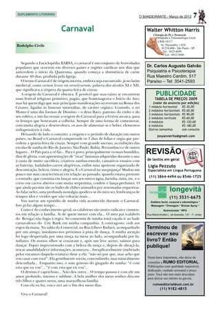 SUPLEMENTO LITERÁRIO
                                                                               O BANDEIRANTE - Março de 2012              7
                             Carnaval                                              Walter Whitton Harris
                                                                                        Cirurgia do Pé e Tornozelo
                                                                                          Ortopedia e Traumatologia Geral
                                                                                           CRM 18317
Rodolpho Civile                                                                              Av. Pacaembu, 1.024
                                                                                              01234-000 - São Paulo - SP
                                                                                               Tel.: 3825-8699
                                                                                                 Cel.: 9932-5098

    Segundo a Enciclopédia BARSA, o carnaval é um conjunto de festividades
populares que ocorrem em diversos países e regiões católicas nos dias que          Dr. Carlos Augusto Galvão
antecedem o início da Quaresma, quando começa a abstinência de carne               Psiquiatria e Psicoterapia
durante 40 dias, proibida pela Igreja.                                             Rua Maestro Cardim, 517
    O termo Carnaval é de origem incerta, embora seja encontrado já no latim       Paraíso – Tel: 3541-2593
medieval, como carnem levare ou carnelevarium, palavra dos séculos XI e XII,
que significava a véspera da quarta-feira de cinzas.
    A origem do Carnaval é obscura. É possível que suas raízes se encontrem               PUBLICIDADE
num festival religioso primitivo, pagão, que homenageava o Início do Ano,                TABELA DE PREÇOS 2009
mas há quem diga que suas principais manifestações ocorreram na Roma dos                (valor do anúncio por edição)
Césares, ligadas às famosas saturnálias, de caráter orgíaco. Contudo, o rei         1 módulo horizontal          R$ 30,00
Momo é uma das formas de Dionísio – o deus Baco, patrono do vinho e do              2 módulos horizontais        R$ 60,00
                                                                                    3 módulos horizontais        R$ 90,00
seu cultivo, e isto faz recuar a origem do Carnaval para a Grécia arcaica, para     2 módulos verticais          R$ 60,00
os festejos que honravam a colheita. Sempre de uma forma de comemorar,              4 módulos                    R$ 120,00
com muita alegria e desenvoltura, os atos de alimentar-se e beber, elementos        6 módulos                    R$ 180,00
indispensáveis à vida.                                                              Outros tamanhos              sob consulta
    Deixando de lado o conceito, a origem e o período de duração em outros                 josyannerita@gmail.com
países, no Brasil o Carnaval compreende os 3 dias de folias e orgia que pre-
cedem a quarta-feira de cinzas. Sempre com grande sucesso, as exibições das
escolas de samba do Rio de Janeiro, São Paulo, Bahia, Pernambuco e de outros
lugares... O País para a vê-las... Para o povo, principalmente os mais humildes,
dias de glória, com apresentações de “ricas” fantasias adquiridas durante o ano
                                                                                   REVISÃO
à custa de muito sacrifício, criativos sambas-enredo, cansativos ensaios com       de textos em geral
as baterias, badalados carros alegóricos, enfim uma apoteose organizada de         Ligia Pezzuto
descontração, beleza, ritmo e alegria. É o Carnaval na sua pujança! Mudou um       Especialista em Língua Portuguesa
pouco nas suas características em relação ao passado, quando estava presente
                                                                                    (11) 3864-4494 ou 8546-1725
o entrudo, que consistia em lançar uns aos outros água, farinha, tinta, etc. e o
corso em carros abertos com muita serpentina, confete e lança-perfumes. O
que ainda persiste são os bailes de clubes animados por renomadas orquestras.
Ao falar neles, uma profunda nostalgia apodera-se do meu ser, lembranças de                           longevità
tempos idos e vividos que não voltarão mais...                                                        (11) 3531-6675
    Vou narrar um episódio de minha vida acontecido durante o Carnaval.               Estética facial, corporal e odontológica *
Isso já faz algum tempo...                                                            Massagem * Drenagem * Bronze Spray *
    Como é do conhecimento geral, os calabreses são muito radicais e ciumen-                     Nutricionista * RPG
tos em relação à família. Ai de quem mexer com ela... O meu pai (calabrês          Rua Maria Amélia L. de Azevedo, 147 - 1o. andar
do Bexiga) não fugia à regra. Só consentiu de minha irmã caçula ir ao baile
carnavalesco do City Bank em minha companhia. A contragosto, cedi aos
rogos da mana. No salão do Comercial, na Rua Líbero Badaró, acompanhado            Terminou de
por um amigo, instalamo-nos próximos à pista de dança. A minha atenção
foi logo despertada por uma moça na mesa ao lado, acompanhada por fa-
                                                                                   escrever seu
miliares. Os nossos olhos se cruzaram e, após um leve aceno, saímos para           livro? Então
dançar. Fiquei impressionado com a beleza da moça e, depois de abraçá-la,          publique!
trocar amabilidades e informações, aconteceu... Inexplicavelmente (inebriado
pelos encantos daquela criatura) disse a ela: “não sei por que, mas acho que
vou casar com você”. Ela gentilmente sorriu, concordando, mas naturalmente         Nesta hora importante, não deixe de
desconfiada... Enquanto isso, o som gostoso do gingado do samba: “é com            consultar a RUMO EDITORIAL.
esta que eu vou”... “é com esta que eu vou”...                                     Publicações com qualidade impecável,
                                                                                   dedicação, cuidado artesanal e preço
    O destino é caprichoso... Não deu outra... O tempo passou e com ele um
                                                                                   justo. Você não tem mais desculpas
amor profundo, intenso e sublime. A bela mulher dos meus sonhos deu-me
                                                                                   para deixar seu talento na gaveta.
três filhos e quatro netos, uma maravilhosa família.
    Com ela eu fui, vou e irei até o fim dos meus dias.                                rumoeditorial@uol.com.br
                                                                                              (11) 9182-4815
   Viva o Carnaval!
 