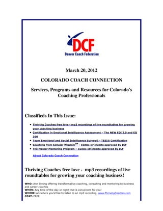 March 20, 2012

            COLORADO COACH CONNECTION

    Services, Programs and Resources for Colorado's
                 Coaching Professionals



Classifieds In This Issue:
      Thriving Coaches free love - mp3 recordings of live roundtables for growing
      your coaching business
      Certification in Emotional Intelligence Assessment – The NEW EQi 2.0 and EQ
      360
      Team Emotional and Social Intelligence Survey® - TESI® Certification
                                       TM
      Coaching from Cellular Wisdom         - CCEUs 17 credits approved by ICF
      The Master Mentoring Program – CCEUs 10 credits approved by ICF

      About Colorado Coach Connection




Thriving Coaches free love - mp3 recordings of live
roundtables for growing your coaching business!
WHO: Ann Strong offering transformative coaching, consulting and mentoring to business
and career coaches
WHEN: Any time of the day or night that is convenient for you!
WHERE: Anywhere you'd like to listen to an mp3 recording, www.ThrivingCoaches.com
COST: FREE
 