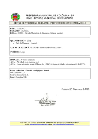 PREFEITURA MUNICIPAL DE COLÔMBIA - SP
                      DIME - DIVISÃO MUNICIPAL DE EDUCAÇÃO

        EDITAL DE ATRIBUIÇÃO DE CLASSE – PROFESSOR DE EDUCAÇÃO BÁSICA I

DATA: 27/03/2013
HORÁRIO: 15h30min.
LOCAL: DIME – Divisão Municipal de Educação (Sala de reunião)


QUANTIDADE: 01 (um)
  • Sala do Maternal I (manhã)

LOCAL DE EXERCÍCIO: CEMEI “Francisca Luzia de Avelar”

PERÍODO: Livre.
    •




JORNADA: 30 horas semanais
- 21 hs : Atividade com aluno na U.E.
- 09 hs : Horas atividade, sendo 02 horas de HTPC, 04 hs de atividades orientadas e 03 de HTPL.


HTPC – Hora de Trabalho Pedagógico Coletivo
Dia: Consultar U.E.
Horário: Consultar U.E.
Local: Consultar U.E.




                                                                               Colômbia/SP, 26 de março de 2013.




             Rua: Bahia, s/nº – Centro – Colômbia/SP - CEP 14.795-000 – Telefone: (17) 3335-8529 / 3335.1114
                    E-mail: educacao@colombia.sp.gov.br Blog: http://colombiaeduc.blogspot.com/
 