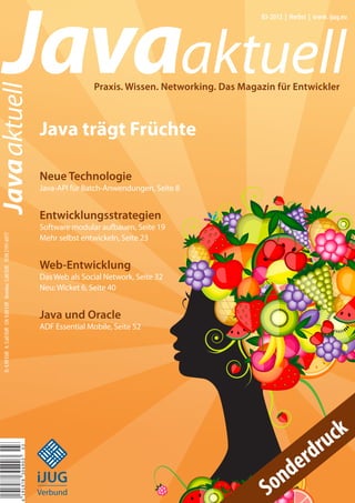 Javaaktuell
Javaaktuell
03-2013 | Herbst | www. ijug.eu
Praxis. Wissen. Networking. Das Magazin für Entwickler
Java trägt Früchte
Neue Technologie
Java-API für Batch-Anwendungen, Seite 8
Entwicklungsstrategien
Software modular aufbauen, Seite 19
Mehr selbst entwickeln, Seite 23
Web-Entwicklung
Das Web als Social Network, Seite 32
Neu: Wicket 6, Seite 40
Java und Oracle
ADF Essential Mobile, Seite 52
D:4,90EUR A:5,60EUR CH:9,80CHF Benelux:5,80EUR ISSN2191-6977
iii
iiiiii
iii
iJUG
Verbund Sonderdruck
 