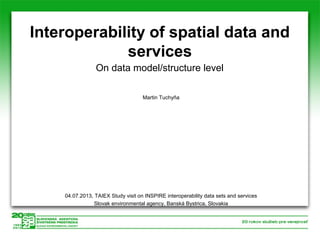 Interoperability of spatial data and
services
On data model/structure level
Martin Tuchyňa

04.07.2013, TAIEX Study visit on INSPIRE interoperability data sets and services
Slovak environmental agency, Banská Bystrica, Slovakia

 