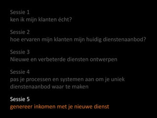 Sessie 1
ken ik mijn klanten écht?
Sessie 2
hoe ervaren mijn klanten mijn huidig dienstenaanbod?
Sessie 3
Nieuwe en verbeterde diensten ontwerpen
Sessie 4
pas je processen en systemen aan om je uniek
dienstenaanbod waar te maken
Sessie 5
genereer inkomen met je nieuwe dienst

 