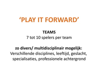 ‘PLAY IT FORWARD’
TEAMS
7 tot 10 spelers per team
zo divers/ multidisciplinair mogelijk:
Verschillende disciplines, leeftijd, geslacht,
specialisaties, professionele achtergrond

 