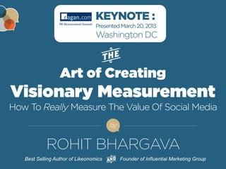 KEYNOTE : 
Presented March 20, 2013 
Washington DC 
Art of Creating 
Visionary Measurement 
How To Really Measure The Value Of Social Media 
by 
ROHIT BHARGAVA 
Best Selling Author of Likeonomics Founder of Influential Marketing Group 
FOR MORE FREE PRESENTATIONS, VISIT WWW.ROHITBHARGAVA.COM @ROHITBHARGAVA 
 
