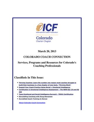 March 20, 2013

          COLORADO COACH CONNECTION

   Services, Programs and Resources for Colorado's
                Coaching Professionals



Classifieds In This Issue:
    Thriving Coaches: Learn the number one reason most coaches struggle to
    build their business in a free chapter of new book, "Thriving Work"
    Expand Your Coach Practice Using Social + Emotional Intelligence
    Certification in Emotional Intelligence Assessment – The NEW EQi 2.0 and EQ
    360
    Team Emotional and Social Intelligence Survey® - TESI® Certification
    Storytelling Coaching with Doug Stevenson
    Accredited Coach Training In Denver

    About Colorado Coach Connection
 