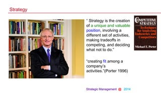 Strategic Management @ 2014
Strategy
• “ Strategy is the creation
of a unique and valuable
position, involving a
different set of activities,
making tradeoffs in
competing, and deciding
what not to do.”
• “creating fit among a
company‟s
activities.”(Porter 1996)