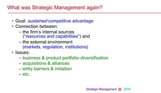 Strategic Management @ 2014
What was Strategic Management again?
• Goal: sustained competitive advantage
• Connection between:
– the firm’s internal sources
(“resources and capabilities”) and
– the external environment
(markets, regulation, institutions)
• Issues:
– business & product portfolio–diversification
– acquisitions & alliances
– entry barriers & imitation
– etc.