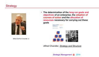 Strategic Management @ 2014
• The determination of the long run goals and
objectives of an enterprise, the adoption of
courses of action and the allocation of
resources necessary for carrying out these
goals
Alfred Chandler, Strategy and Structure
Strategy
Alfred DuPont Chandler Jr.