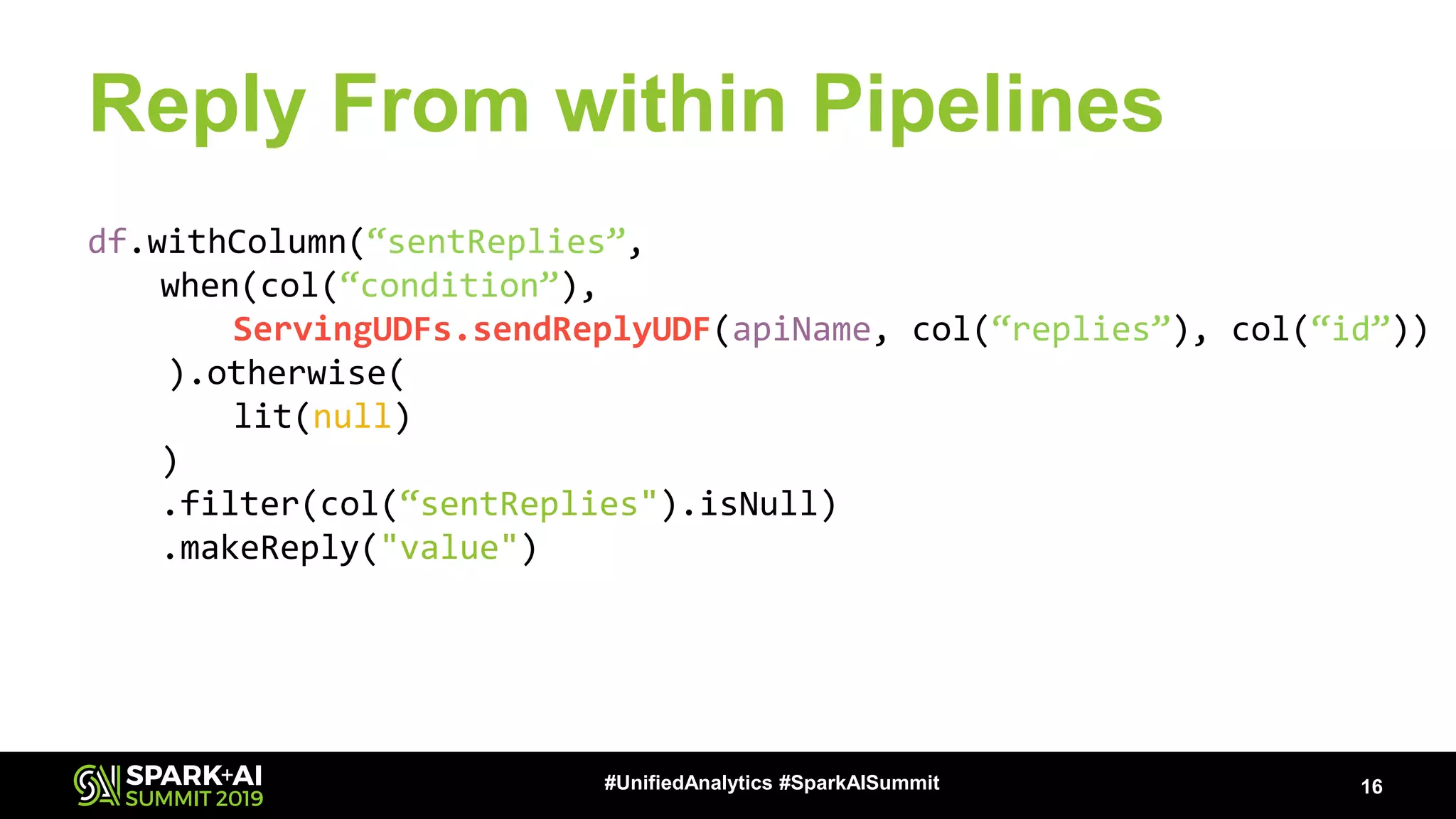 Reply From within Pipelines 16#UnifiedAnalytics #SparkAISummit df.withColumn(“sentReplies”, when(col(“condition”), ServingUDFs.sendReplyUDF(apiName, col(“replies”), col(“id”)) ).otherwise( lit(null) ) .filter(col(“sentReplies").isNull) .makeReply("value") 