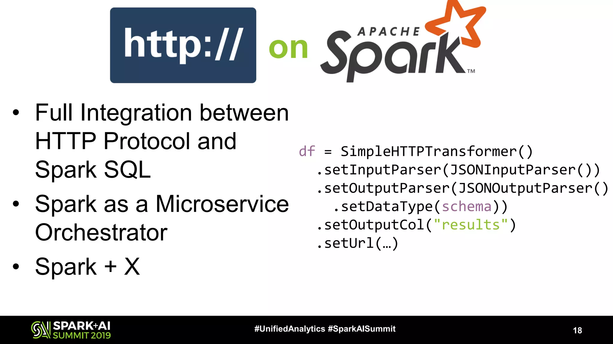 • Full Integration between HTTP Protocol and Spark SQL • Spark as a Microservice Orchestrator • Spark + X 18#UnifiedAnalytics #SparkAISummit df = SimpleHTTPTransformer() .setInputParser(JSONInputParser()) .setOutputParser(JSONOutputParser() .setDataType(schema)) .setOutputCol("results") .setUrl(…) on 