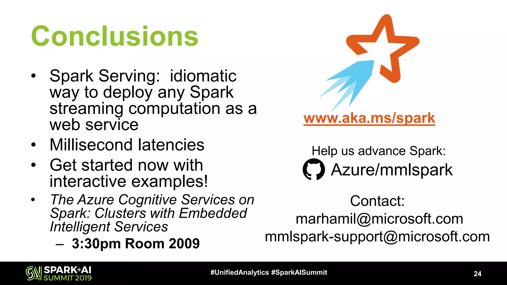 Conclusions • Spark Serving: idiomatic way to deploy any Spark streaming computation as a web service • Millisecond latencies • Get started now with interactive examples! • The Azure Cognitive Services on Spark: Clusters with Embedded Intelligent Services – 3:30pm Room 2009 24#UnifiedAnalytics #SparkAISummit www.aka.ms/spark Contact: marhamil@microsoft.com mmlspark-support@microsoft.com Azure/mmlspark Help us advance Spark: 
