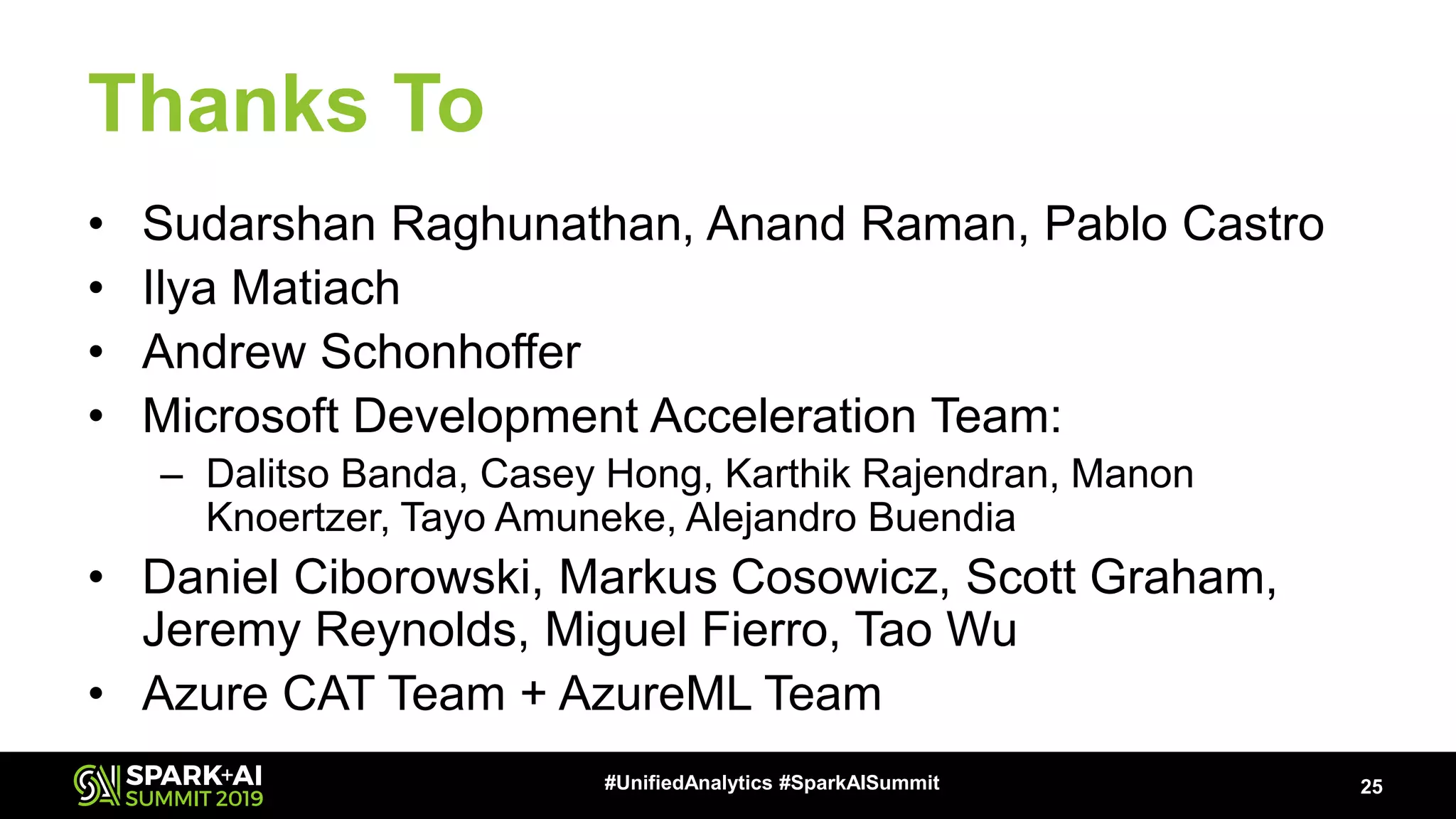Thanks To • Sudarshan Raghunathan, Anand Raman, Pablo Castro • Ilya Matiach • Andrew Schonhoffer • Microsoft Development Acceleration Team: – Dalitso Banda, Casey Hong, Karthik Rajendran, Manon Knoertzer, Tayo Amuneke, Alejandro Buendia • Daniel Ciborowski, Markus Cosowicz, Scott Graham, Jeremy Reynolds, Miguel Fierro, Tao Wu • Azure CAT Team + AzureML Team 25#UnifiedAnalytics #SparkAISummit 