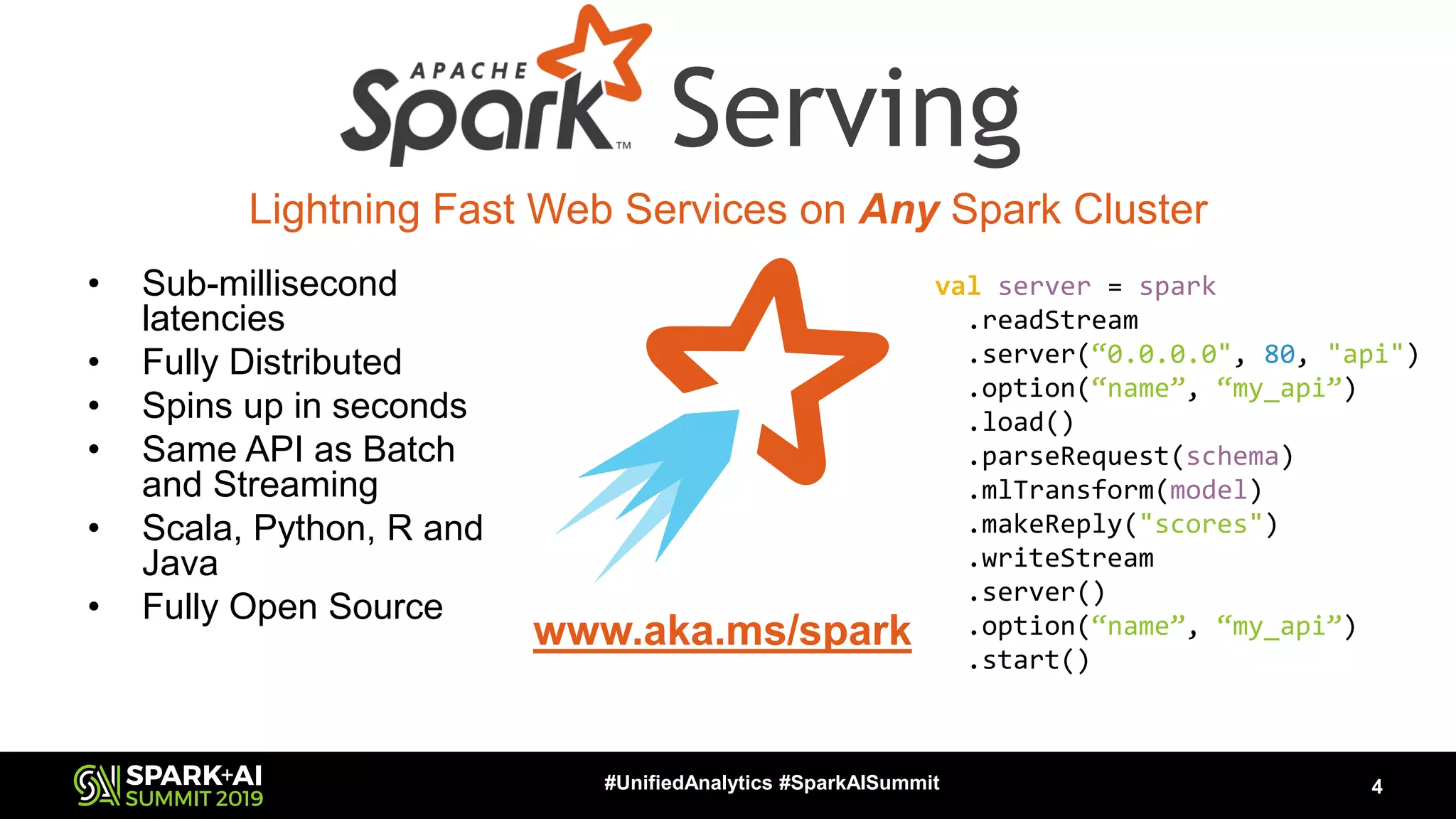 • Sub-millisecond latencies • Fully Distributed • Spins up in seconds • Same API as Batch and Streaming • Scala, Python, R and Java • Fully Open Source 4#UnifiedAnalytics #SparkAISummit Lightning Fast Web Services on Any Spark Cluster www.aka.ms/spark Serving val server = spark .readStream .server(“0.0.0.0", 80, "api") .option(“name”, “my_api”) .load() .parseRequest(schema) .mlTransform(model) .makeReply("scores") .writeStream .server() .option(“name”, “my_api”) .start() 
