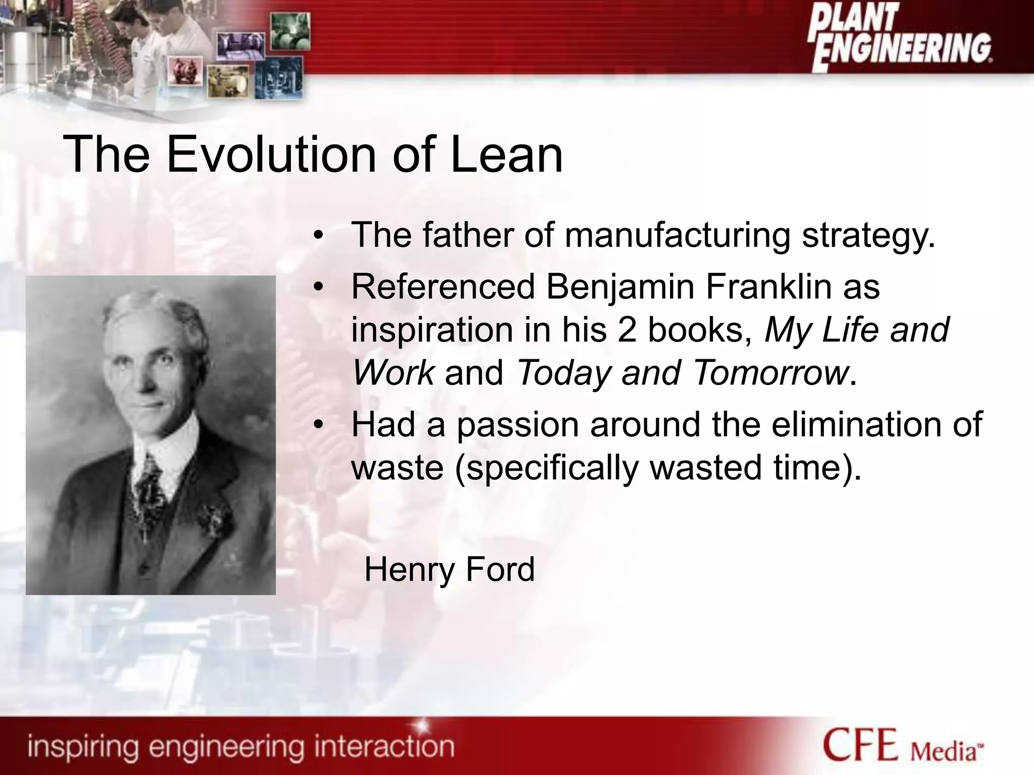 The Evolution of Lean
• The father of manufacturing strategy.
• Referenced Benjamin Franklin as
inspiration in his 2 books, My Life and
Work and Today and Tomorrow.
• Had a passion around the elimination of
waste (specifically wasted time).
Henry Ford
 