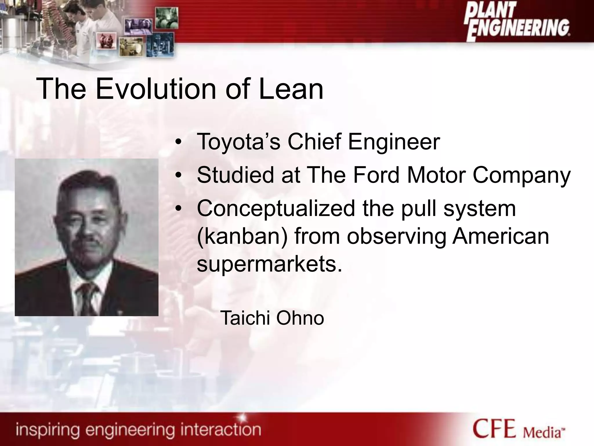 The Evolution of Lean
• Toyota‟s Chief Engineer
• Studied at The Ford Motor Company
• Conceptualized the pull system
(kanban) from observing American
supermarkets.
Taichi Ohno
 
