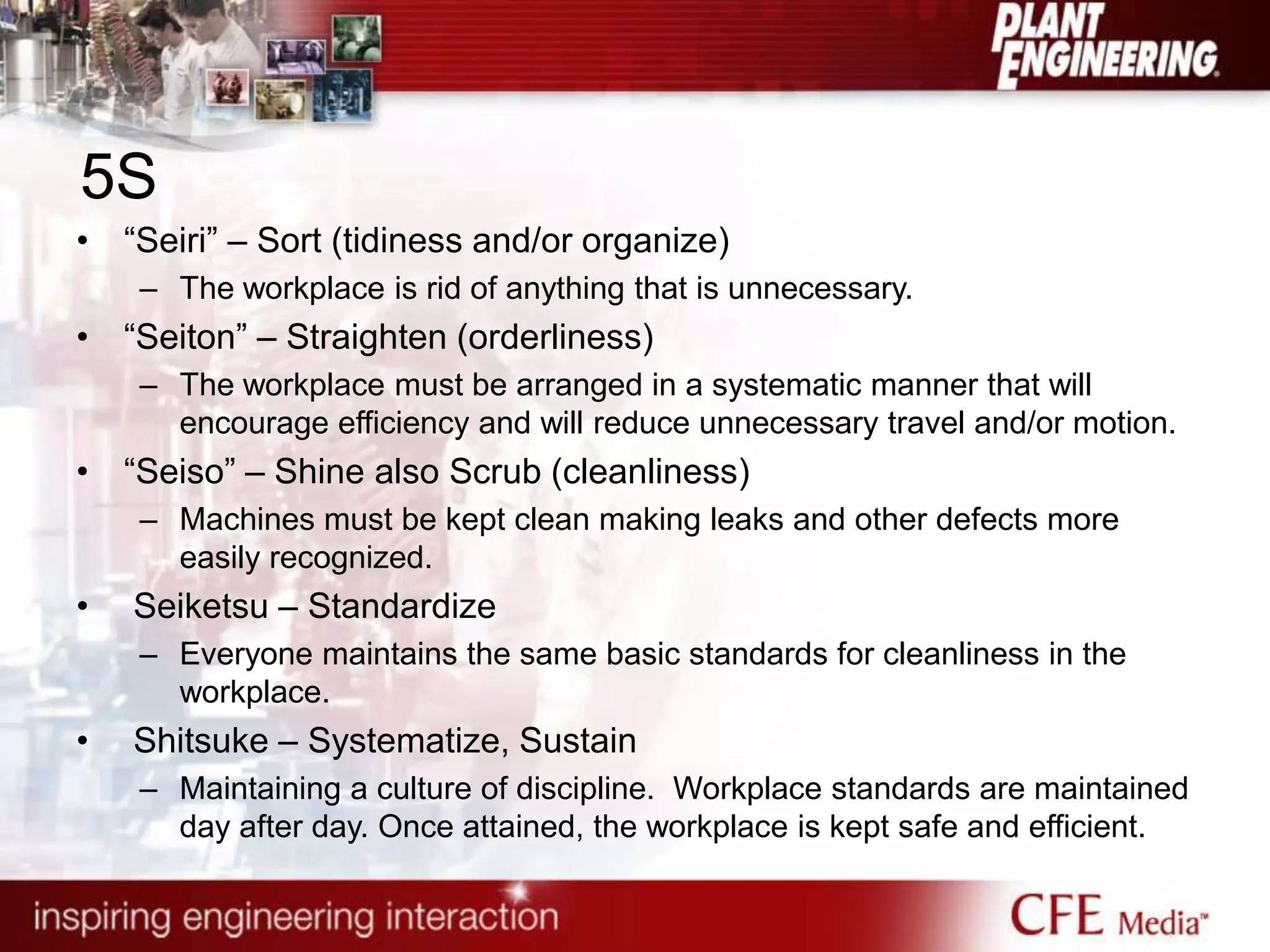 5S
• “Seiri” – Sort (tidiness and/or organize)
– The workplace is rid of anything that is unnecessary.
• “Seiton” – Straighten (orderliness)
– The workplace must be arranged in a systematic manner that will
encourage efficiency and will reduce unnecessary travel and/or motion.
• “Seiso” – Shine also Scrub (cleanliness)
– Machines must be kept clean making leaks and other defects more
easily recognized.
• Seiketsu – Standardize
– Everyone maintains the same basic standards for cleanliness in the
workplace.
• Shitsuke – Systematize, Sustain
– Maintaining a culture of discipline. Workplace standards are maintained
day after day. Once attained, the workplace is kept safe and efficient.
 