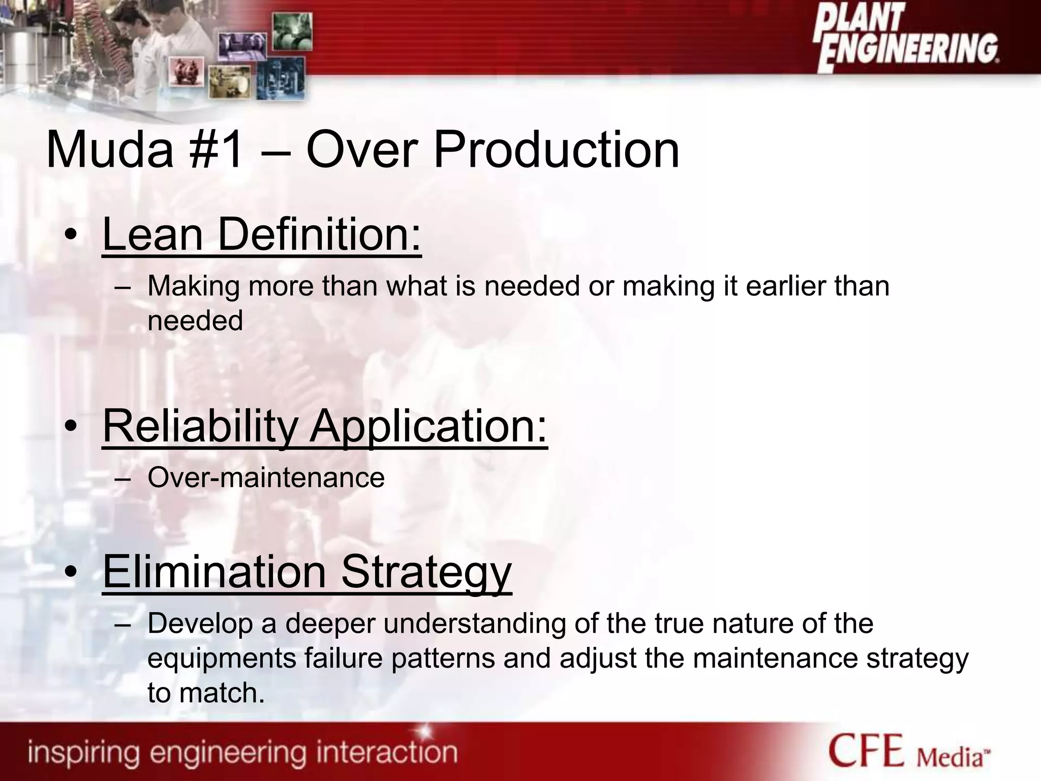 Muda #1 – Over Production
• Lean Definition:
– Making more than what is needed or making it earlier than
needed
• Reliability Application:
– Over-maintenance
• Elimination Strategy
– Develop a deeper understanding of the true nature of the
equipments failure patterns and adjust the maintenance strategy
to match.
 