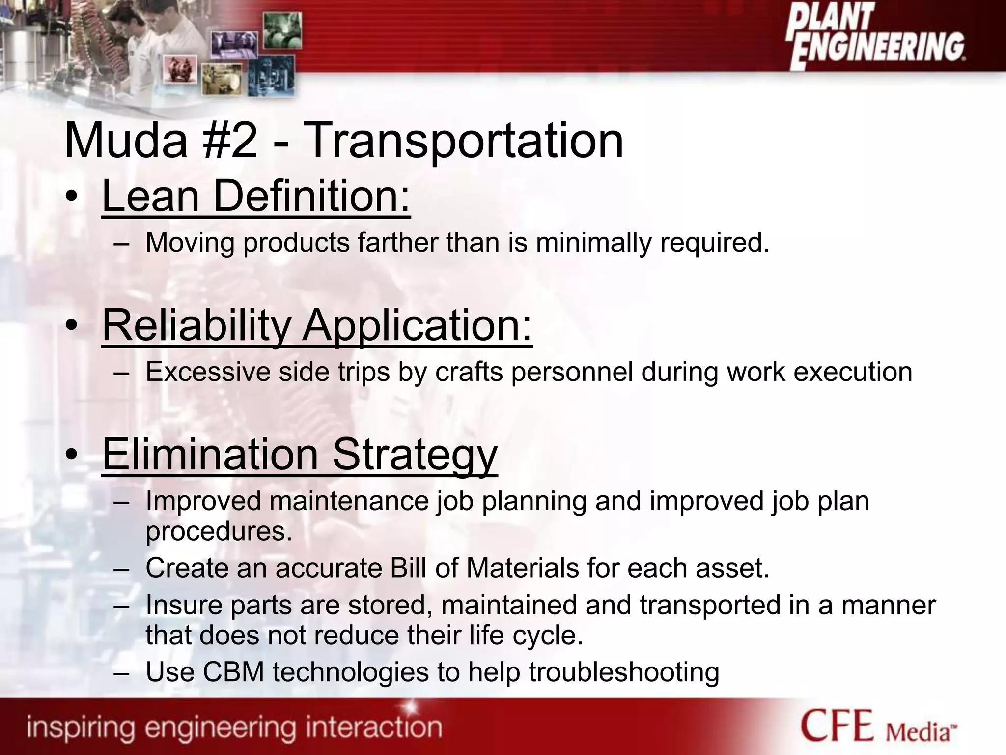 Muda #2 - Transportation
• Lean Definition:
– Moving products farther than is minimally required.
• Reliability Application:
– Excessive side trips by crafts personnel during work execution
• Elimination Strategy
– Improved maintenance job planning and improved job plan
procedures.
– Create an accurate Bill of Materials for each asset.
– Insure parts are stored, maintained and transported in a manner
that does not reduce their life cycle.
– Use CBM technologies to help troubleshooting
 