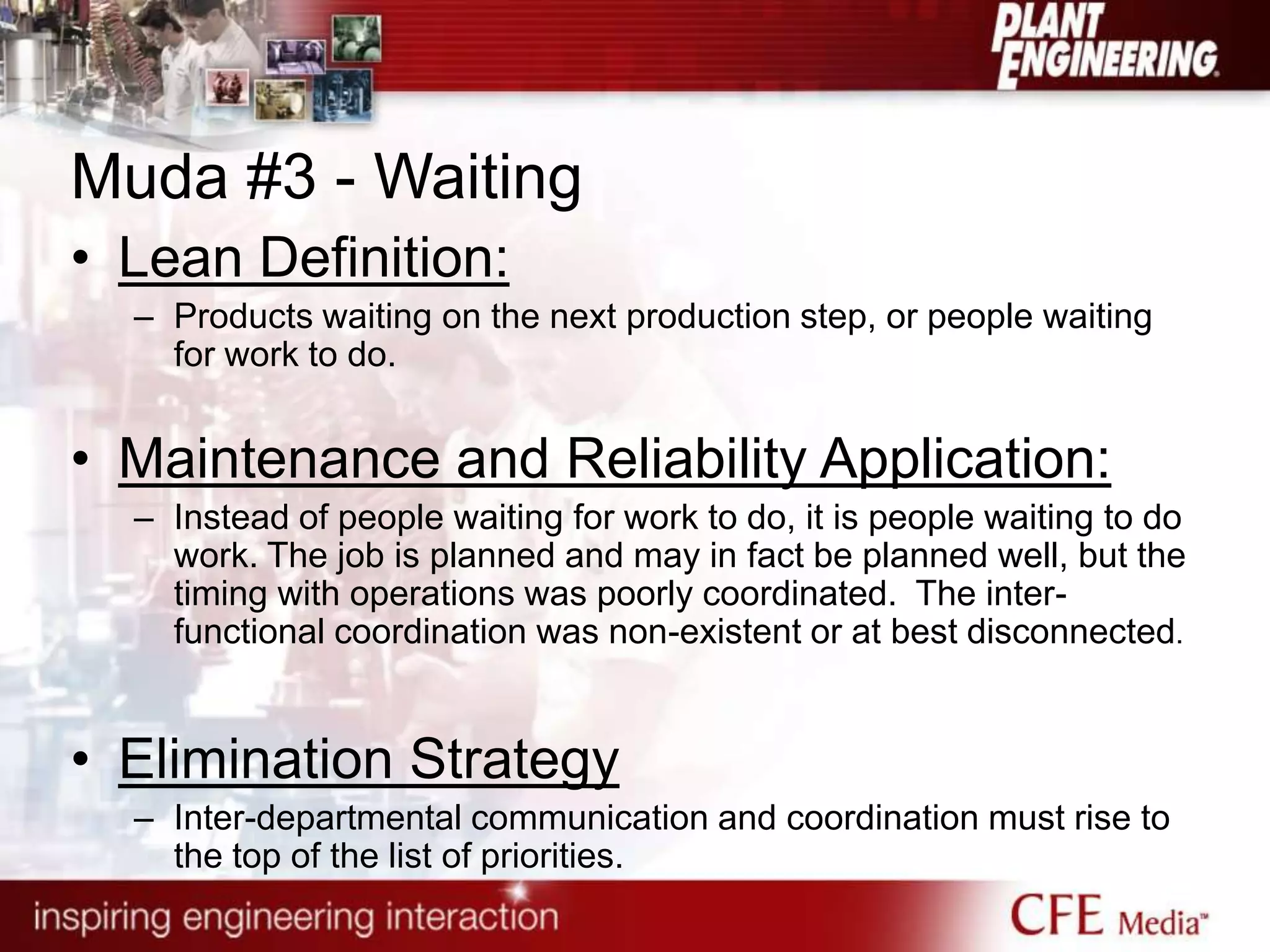 Muda #3 - Waiting
• Lean Definition:
– Products waiting on the next production step, or people waiting
for work to do.
• Maintenance and Reliability Application:
– Instead of people waiting for work to do, it is people waiting to do
work. The job is planned and may in fact be planned well, but the
timing with operations was poorly coordinated. The inter-
functional coordination was non-existent or at best disconnected.
• Elimination Strategy
– Inter-departmental communication and coordination must rise to
the top of the list of priorities.
 
