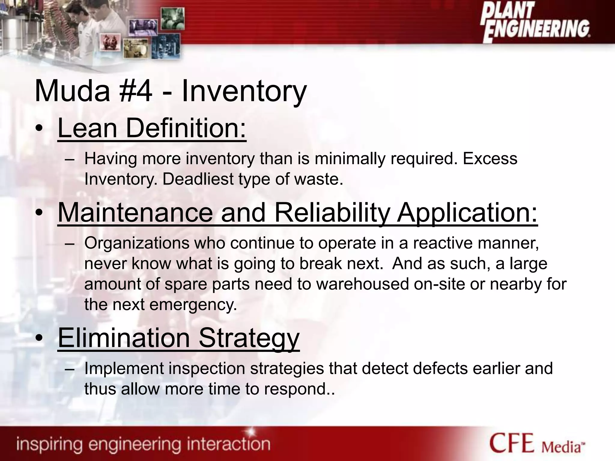 Muda #4 - Inventory
• Lean Definition:
– Having more inventory than is minimally required. Excess
Inventory. Deadliest type of waste.
• Maintenance and Reliability Application:
– Organizations who continue to operate in a reactive manner,
never know what is going to break next. And as such, a large
amount of spare parts need to warehoused on-site or nearby for
the next emergency.
• Elimination Strategy
– Implement inspection strategies that detect defects earlier and
thus allow more time to respond..
 