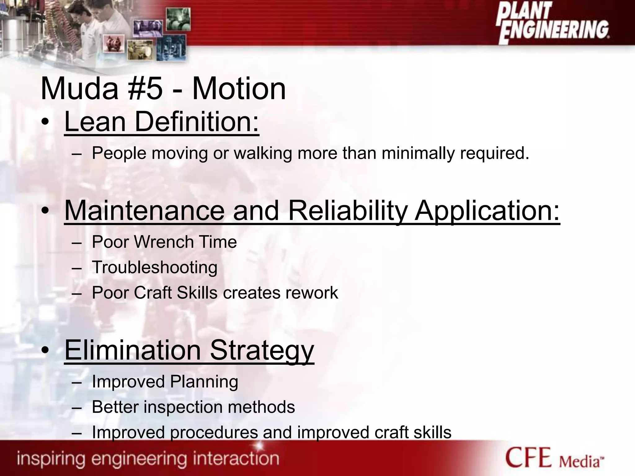 Muda #5 - Motion
• Lean Definition:
– People moving or walking more than minimally required.
• Maintenance and Reliability Application:
– Poor Wrench Time
– Troubleshooting
– Poor Craft Skills creates rework
• Elimination Strategy
– Improved Planning
– Better inspection methods
– Improved procedures and improved craft skills
 