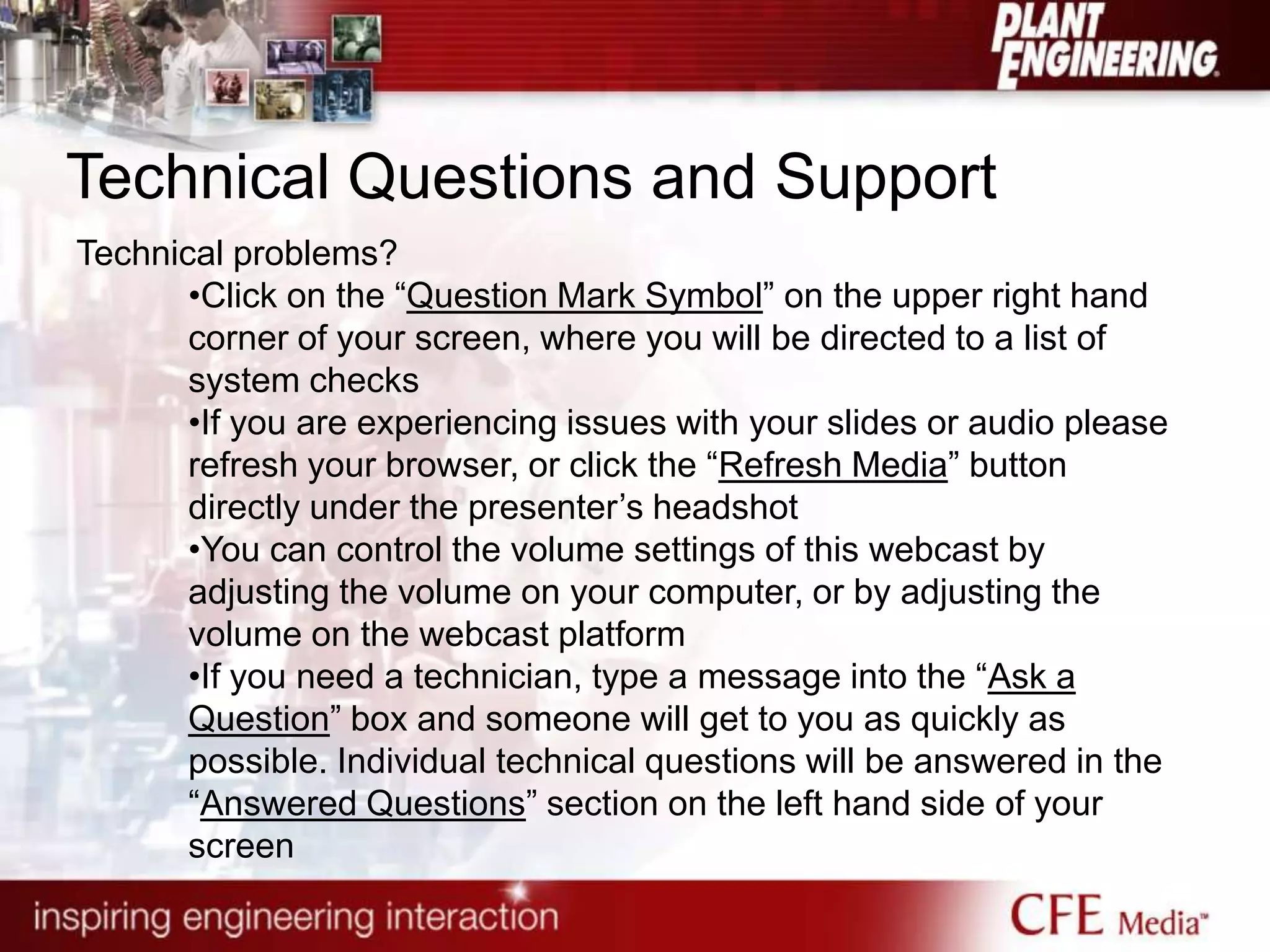 Technical Questions and Support
Technical problems?
•Click on the “Question Mark Symbol” on the upper right hand
corner of your screen, where you will be directed to a list of
system checks
•If you are experiencing issues with your slides or audio please
refresh your browser, or click the “Refresh Media” button
directly under the presenter‟s headshot
•You can control the volume settings of this webcast by
adjusting the volume on your computer, or by adjusting the
volume on the webcast platform
•If you need a technician, type a message into the “Ask a
Question” box and someone will get to you as quickly as
possible. Individual technical questions will be answered in the
“Answered Questions” section on the left hand side of your
screen
 